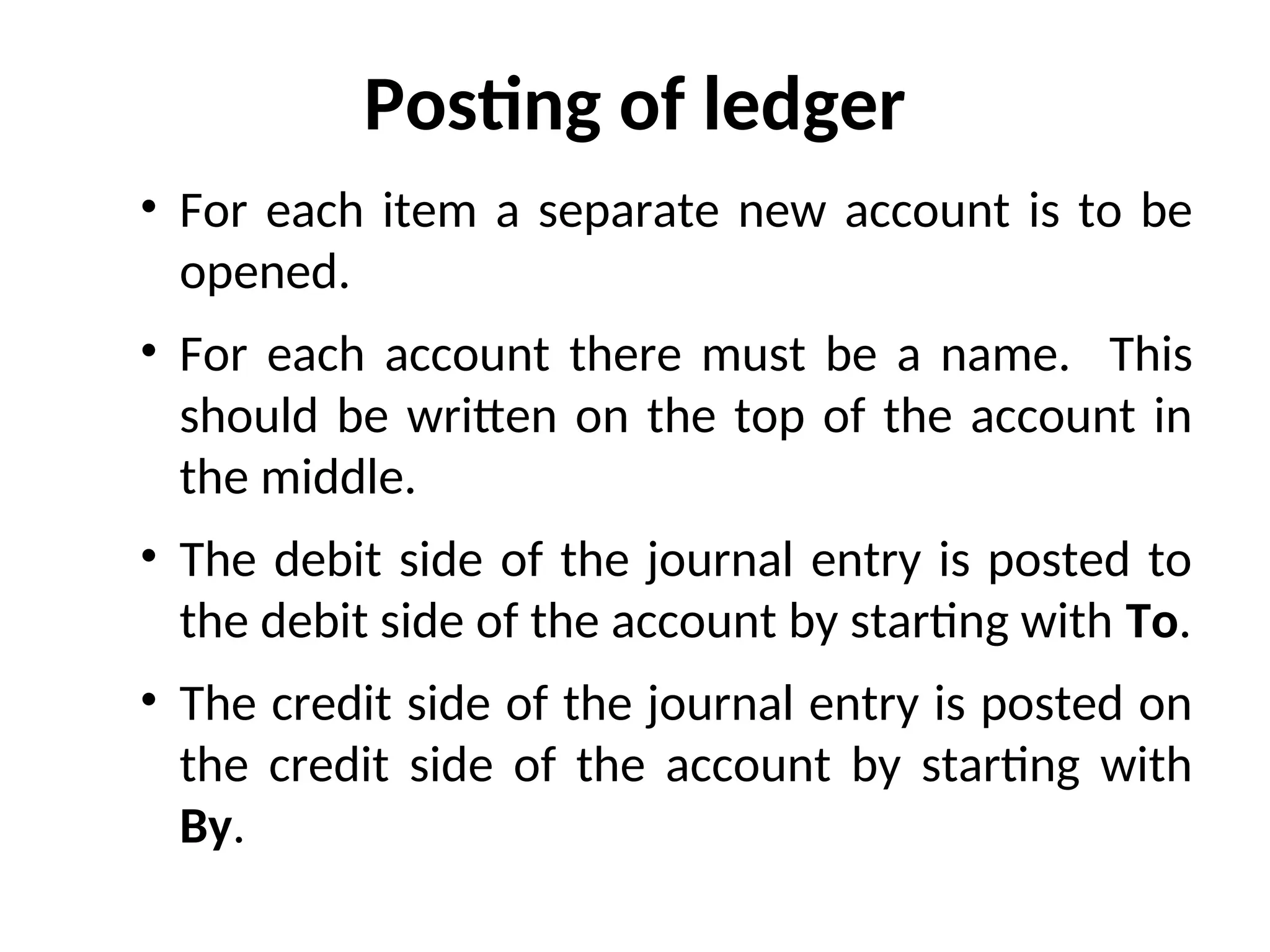 Posting of ledger
• For each item a separate new account is to be
opened.
• For each account there must be a name. This
should be written on the top of the account in
the middle.
• The debit side of the journal entry is posted to
the debit side of the account by starting with To.
• The credit side of the journal entry is posted on
the credit side of the account by starting with
By.
 