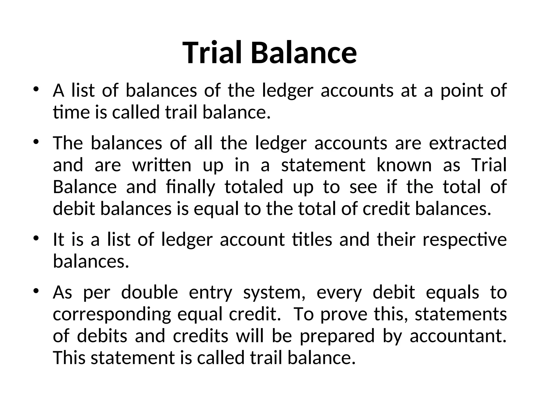 Trial Balance
• A list of balances of the ledger accounts at a point of
time is called trail balance.
• The balances of all the ledger accounts are extracted
and are written up in a statement known as Trial
Balance and finally totaled up to see if the total of
debit balances is equal to the total of credit balances.
• It is a list of ledger account titles and their respective
balances.
• As per double entry system, every debit equals to
corresponding equal credit. To prove this, statements
of debits and credits will be prepared by accountant.
This statement is called trail balance.
 
