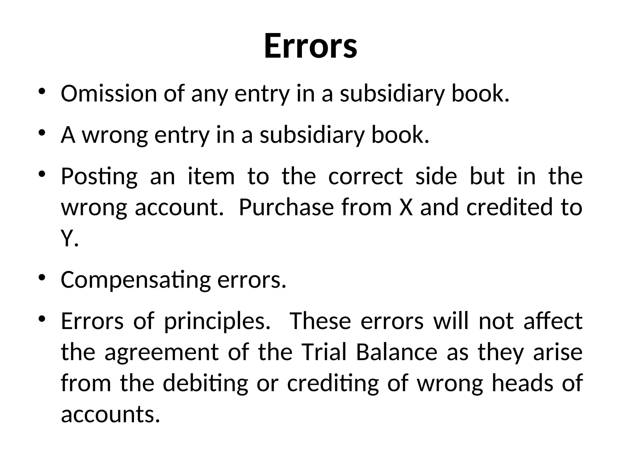 Errors
• Omission of any entry in a subsidiary book.
• A wrong entry in a subsidiary book.
• Posting an item to the correct side but in the
wrong account. Purchase from X and credited to
Y.
• Compensating errors.
• Errors of principles. These errors will not affect
the agreement of the Trial Balance as they arise
from the debiting or crediting of wrong heads of
accounts.
 