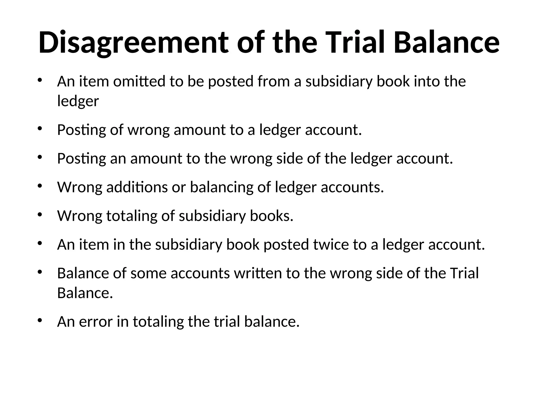 Disagreement of the Trial Balance
• An item omitted to be posted from a subsidiary book into the
ledger
• Posting of wrong amount to a ledger account.
• Posting an amount to the wrong side of the ledger account.
• Wrong additions or balancing of ledger accounts.
• Wrong totaling of subsidiary books.
• An item in the subsidiary book posted twice to a ledger account.
• Balance of some accounts written to the wrong side of the Trial
Balance.
• An error in totaling the trial balance.
 