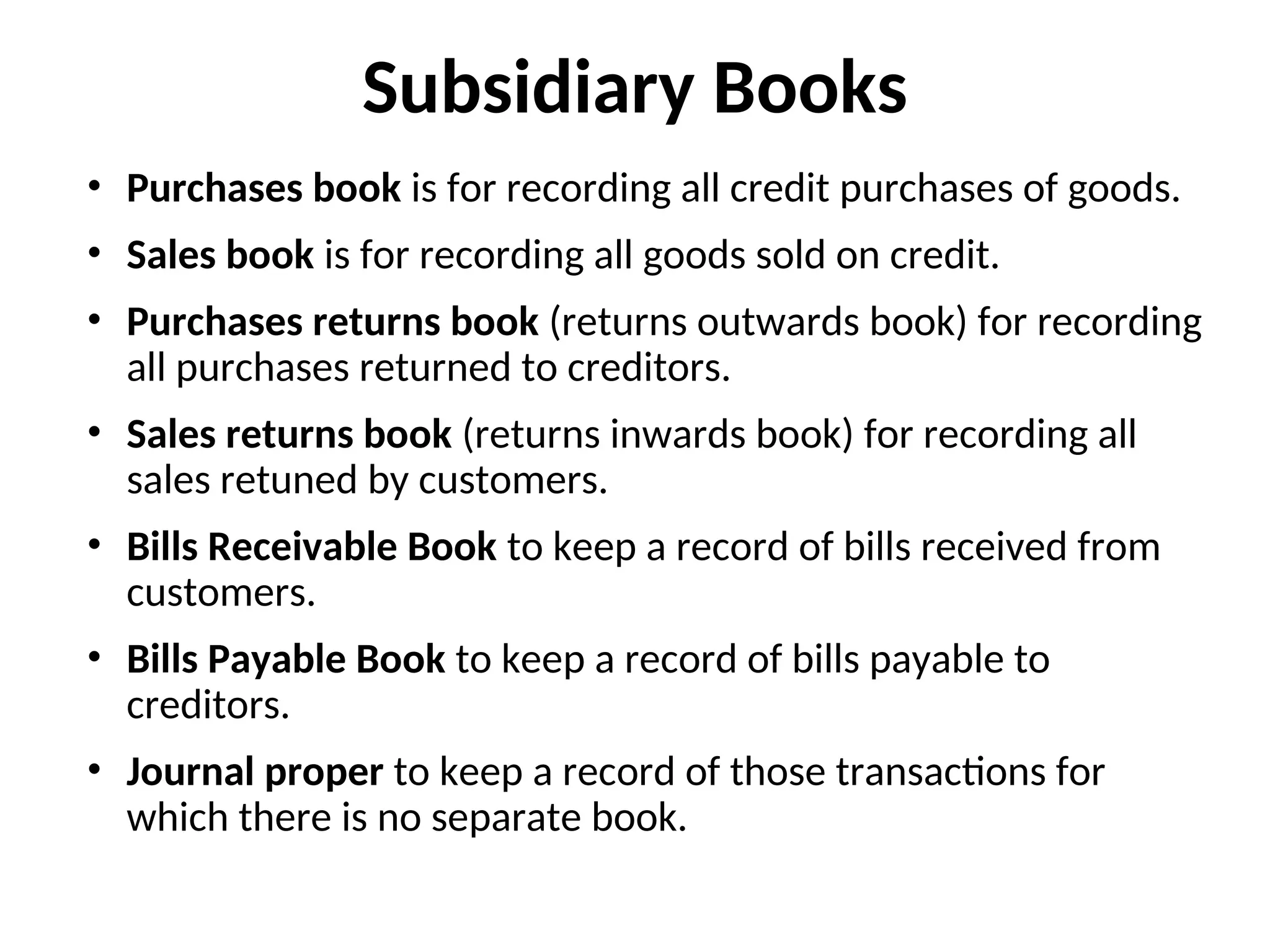 Subsidiary Books
• Purchases book is for recording all credit purchases of goods.
• Sales book is for recording all goods sold on credit.
• Purchases returns book (returns outwards book) for recording
all purchases returned to creditors.
• Sales returns book (returns inwards book) for recording all
sales retuned by customers.
• Bills Receivable Book to keep a record of bills received from
customers.
• Bills Payable Book to keep a record of bills payable to
creditors.
• Journal proper to keep a record of those transactions for
which there is no separate book.
 