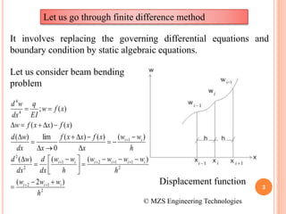 3
Let us go through finite difference method
It involves replacing the governing differential equations and
boundary condition by static algebraic equations.
Let us consider beam bending
problem
2
12
2
1121
2
2
1
4
4
)2(
)(()(
)()()(
0
lim)(
)()(
)(;
h
www
h
wwww
h
ww
dx
d
dx
wd
h
ww
x
xfxxf
xdx
wd
xfxxfw
xfw
EI
q
dx
wd
iii
iiiiii
ii








 














Displacement function
© MZS Engineering Technologies
 
