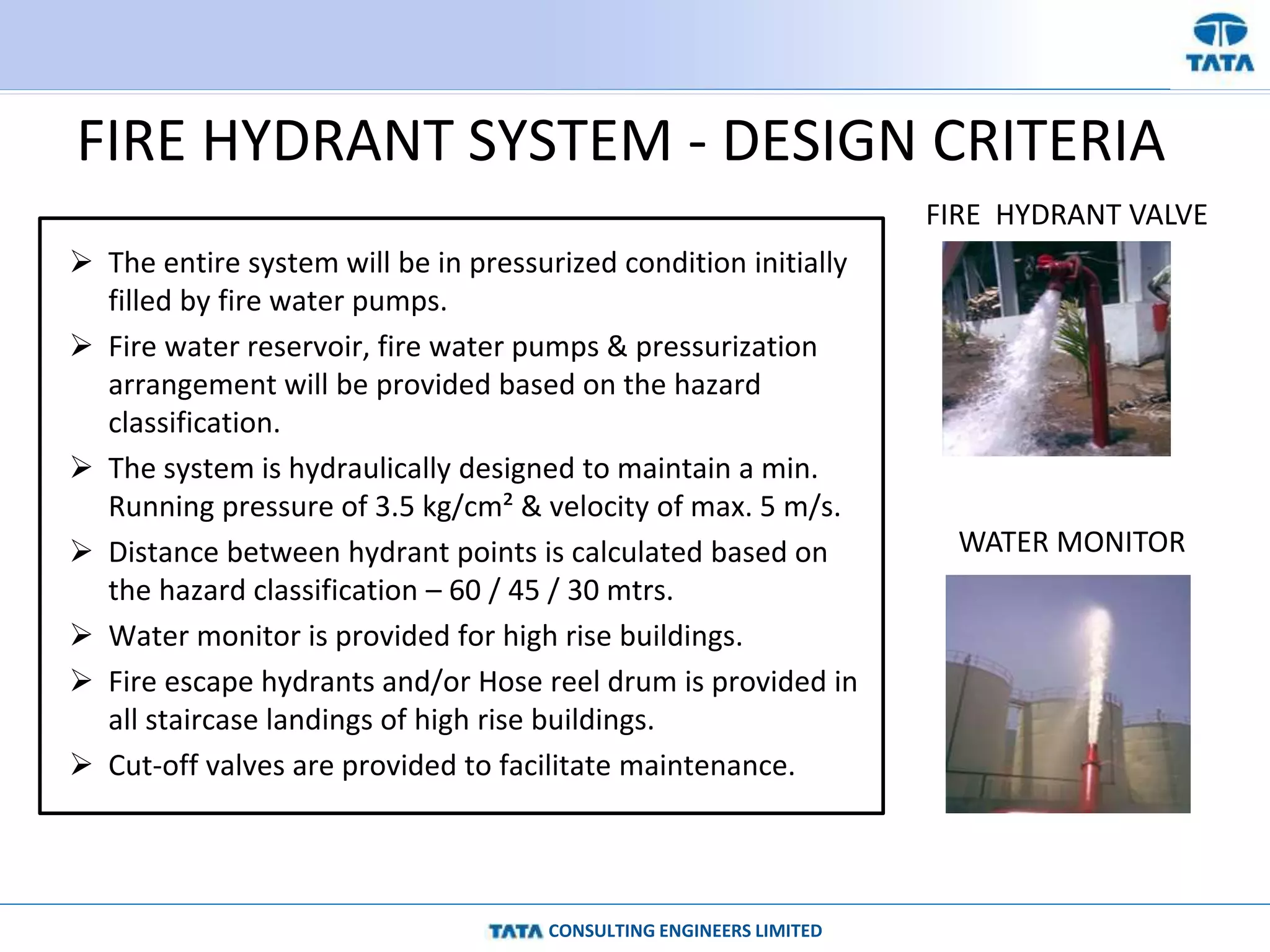 CONSULTING ENGINEERS LIMITED
FIRE HYDRANT SYSTEM - DESIGN CRITERIA
 The entire system will be in pressurized condition initially
filled by fire water pumps.
 Fire water reservoir, fire water pumps & pressurization
arrangement will be provided based on the hazard
classification.
 The system is hydraulically designed to maintain a min.
Running pressure of 3.5 kg/cm² & velocity of max. 5 m/s.
 Distance between hydrant points is calculated based on
the hazard classification – 60 / 45 / 30 mtrs.
 Water monitor is provided for high rise buildings.
 Fire escape hydrants and/or Hose reel drum is provided in
all staircase landings of high rise buildings.
 Cut-off valves are provided to facilitate maintenance.
FIRE HYDRANT VALVE
WATER MONITOR
 