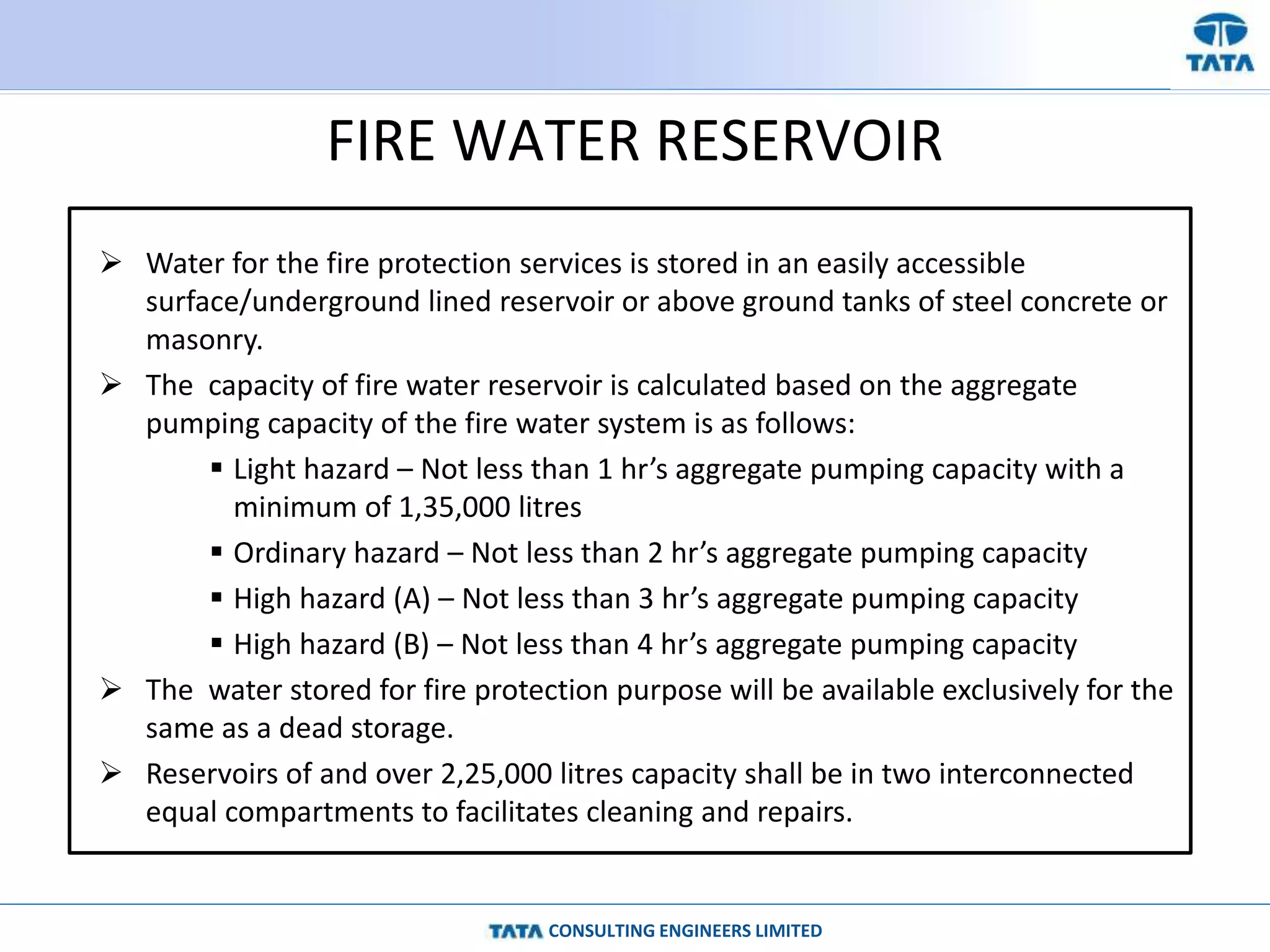 CONSULTING ENGINEERS LIMITED
FIRE WATER RESERVOIR
 Water for the fire protection services is stored in an easily accessible
surface/underground lined reservoir or above ground tanks of steel concrete or
masonry.
 The capacity of fire water reservoir is calculated based on the aggregate
pumping capacity of the fire water system is as follows:
 Light hazard – Not less than 1 hr’s aggregate pumping capacity with a
minimum of 1,35,000 litres
 Ordinary hazard – Not less than 2 hr’s aggregate pumping capacity
 High hazard (A) – Not less than 3 hr’s aggregate pumping capacity
 High hazard (B) – Not less than 4 hr’s aggregate pumping capacity
 The water stored for fire protection purpose will be available exclusively for the
same as a dead storage.
 Reservoirs of and over 2,25,000 litres capacity shall be in two interconnected
equal compartments to facilitates cleaning and repairs.
 
