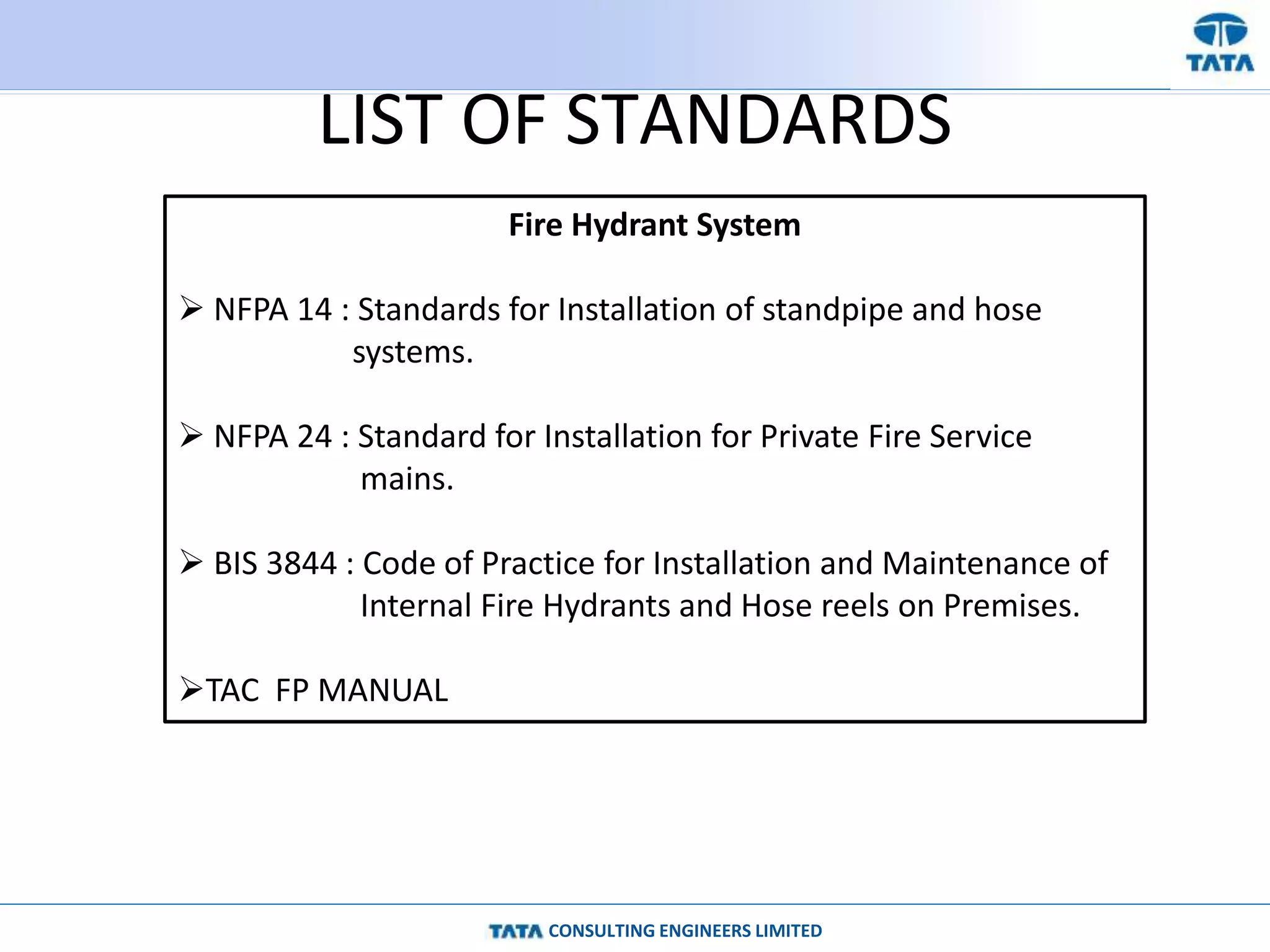 CONSULTING ENGINEERS LIMITED
LIST OF STANDARDS
Fire Hydrant System
 NFPA 14 : Standards for Installation of standpipe and hose
systems.
 NFPA 24 : Standard for Installation for Private Fire Service
mains.
 BIS 3844 : Code of Practice for Installation and Maintenance of
Internal Fire Hydrants and Hose reels on Premises.
TAC FP MANUAL
 