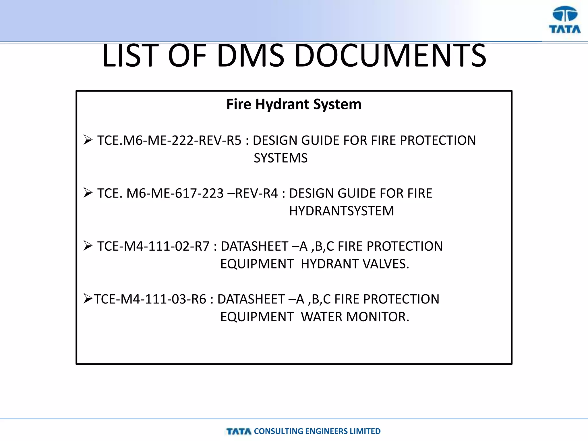 CONSULTING ENGINEERS LIMITED
LIST OF DMS DOCUMENTS
Fire Hydrant System
 TCE.M6-ME-222-REV-R5 : DESIGN GUIDE FOR FIRE PROTECTION
SYSTEMS
 TCE. M6-ME-617-223 –REV-R4 : DESIGN GUIDE FOR FIRE
HYDRANTSYSTEM
 TCE-M4-111-02-R7 : DATASHEET –A ,B,C FIRE PROTECTION
EQUIPMENT HYDRANT VALVES.
TCE-M4-111-03-R6 : DATASHEET –A ,B,C FIRE PROTECTION
EQUIPMENT WATER MONITOR.
 