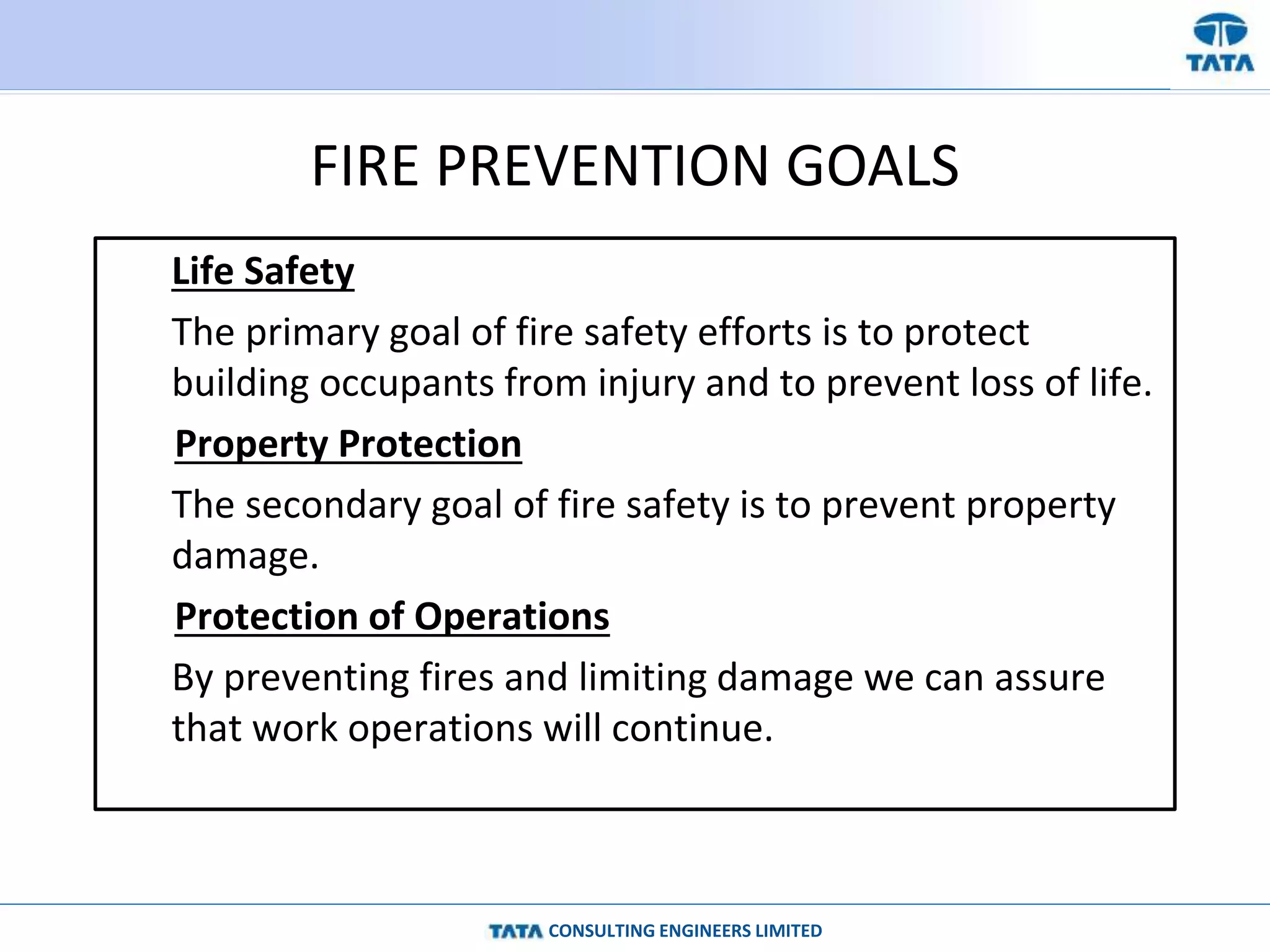 CONSULTING ENGINEERS LIMITED
FIRE PREVENTION GOALS
Life Safety
The primary goal of fire safety efforts is to protect
building occupants from injury and to prevent loss of life.
Property Protection
The secondary goal of fire safety is to prevent property
damage.
Protection of Operations
By preventing fires and limiting damage we can assure
that work operations will continue.
 