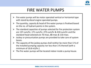 CONSULTING ENGINEERS LIMITED
FIRE WATER PUMPS
 Fire water pumps will be motor operated vertical or horizontal type
with stand-by diesel engine operated pumps.
 The quantity, capacity & head of fire water pumps is finalised based
on the no. of hydrant points in the system.
 The standard capacities of pumps selected for fire protection system
are 137 cum/hr, 171 cum/hr, 273 cum/hr & 410 cum/hr and the
standard head selected are 70 mwc, 88 mwc & 110 mwc.
 Jockey or pressurisation pumps are provided to take care of system
losses.
 The capacity of the jockey pumps shall neither be more than 5 % of
the installed pumping capacity nor less than 3 % thereof (with a
minimum of 10.8 m3/hr.)
 The fire water pumps will be located indoor inside a pump house.
 