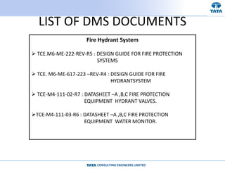 CONSULTING ENGINEERS LIMITED
LIST OF DMS DOCUMENTS
Fire Hydrant System
 TCE.M6-ME-222-REV-R5 : DESIGN GUIDE FOR FIRE PROTECTION
SYSTEMS
 TCE. M6-ME-617-223 –REV-R4 : DESIGN GUIDE FOR FIRE
HYDRANTSYSTEM
 TCE-M4-111-02-R7 : DATASHEET –A ,B,C FIRE PROTECTION
EQUIPMENT HYDRANT VALVES.
TCE-M4-111-03-R6 : DATASHEET –A ,B,C FIRE PROTECTION
EQUIPMENT WATER MONITOR.
 