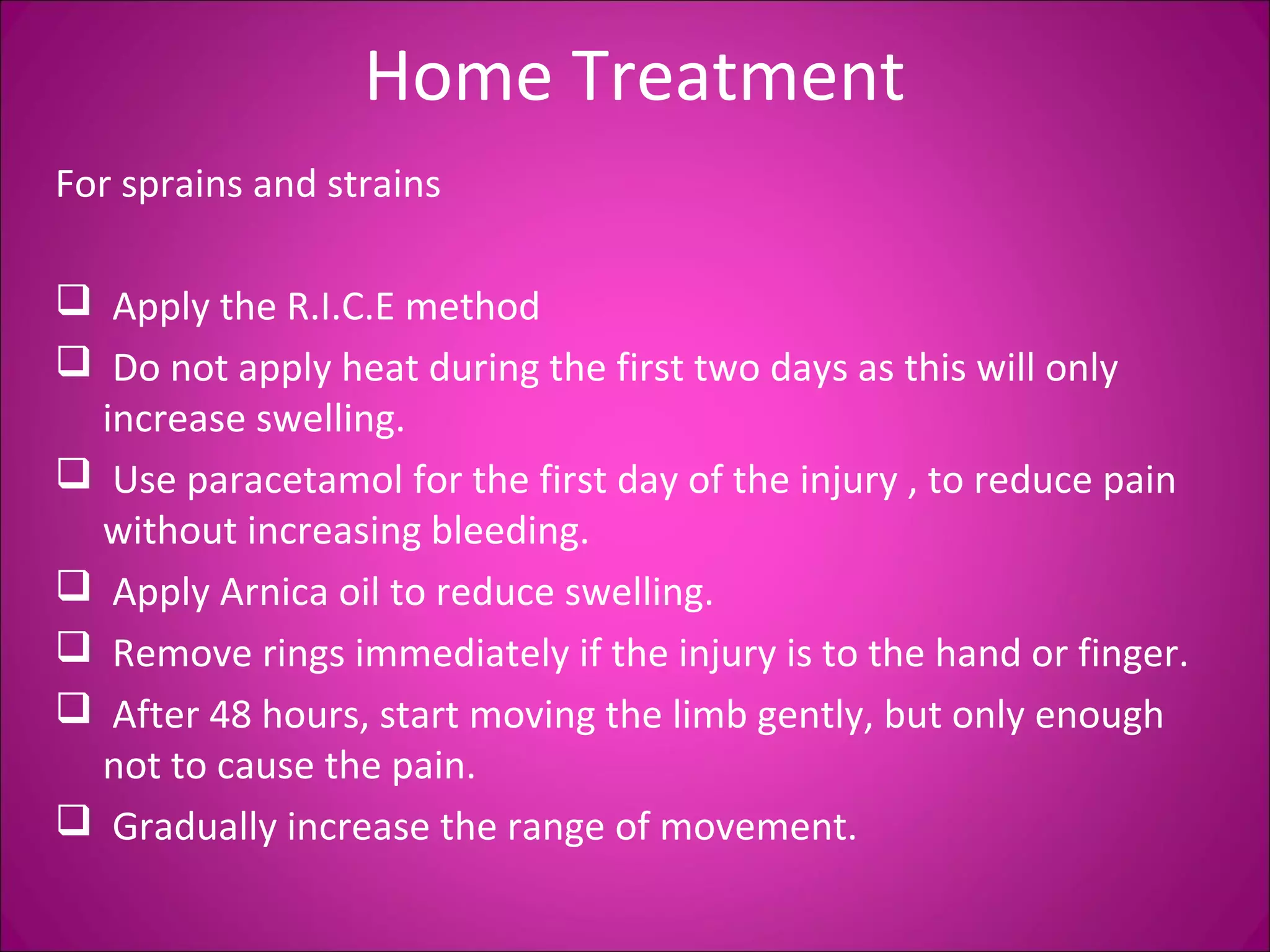 Home Treatment 
For sprains and strains 
 Apply the R.I.C.E method 
 Do not apply heat during the first two days as this will only 
increase swelling. 
 Use paracetamol for the first day of the injury , to reduce pain 
without increasing bleeding. 
 Apply Arnica oil to reduce swelling. 
 Remove rings immediately if the injury is to the hand or finger. 
 After 48 hours, start moving the limb gently, but only enough 
not to cause the pain. 
 Gradually increase the range of movement. 
 