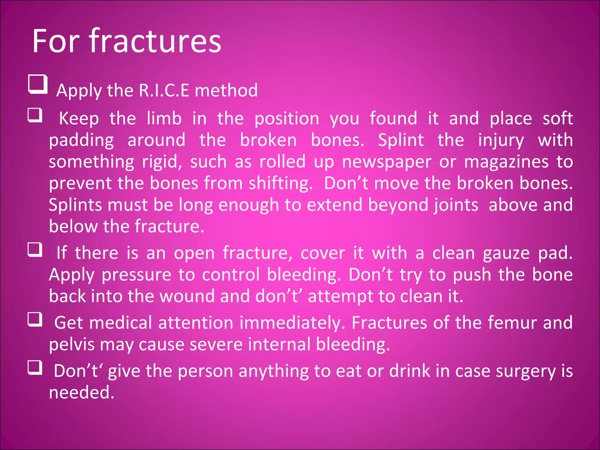 For fractures 
 Apply the R.I.C.E method 
 Keep the limb in the position you found it and place soft 
padding around the broken bones. Splint the injury with 
something rigid, such as rolled up newspaper or magazines to 
prevent the bones from shifting. Don’t move the broken bones. 
Splints must be long enough to extend beyond joints above and 
below the fracture. 
 If there is an open fracture, cover it with a clean gauze pad. 
Apply pressure to control bleeding. Don’t try to push the bone 
back into the wound and don’t’ attempt to clean it. 
 Get medical attention immediately. Fractures of the femur and 
pelvis may cause severe internal bleeding. 
 Don’t‘ give the person anything to eat or drink in case surgery is 
needed. 
 