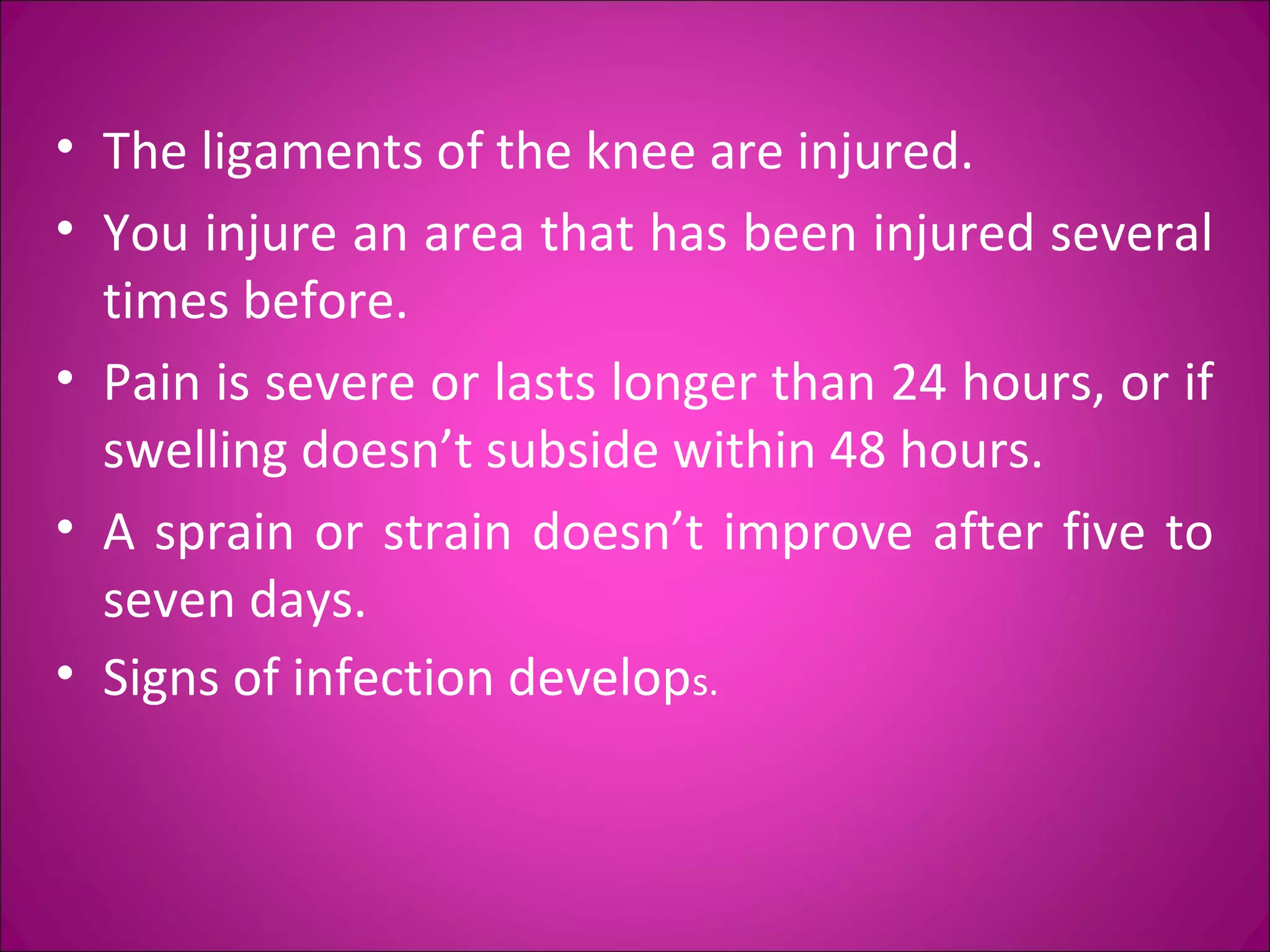 • The ligaments of the knee are injured. 
• You injure an area that has been injured several 
times before. 
• Pain is severe or lasts longer than 24 hours, or if 
swelling doesn’t subside within 48 hours. 
• A sprain or strain doesn’t improve after five to 
seven days. 
• Signs of infection develops. 
 