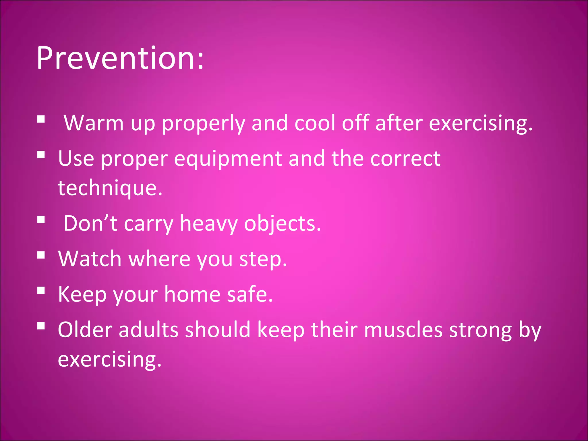 Prevention: 
 Warm up properly and cool off after exercising. 
 Use proper equipment and the correct 
technique. 
 Don’t carry heavy objects. 
 Watch where you step. 
 Keep your home safe. 
 Older adults should keep their muscles strong by 
exercising. 
