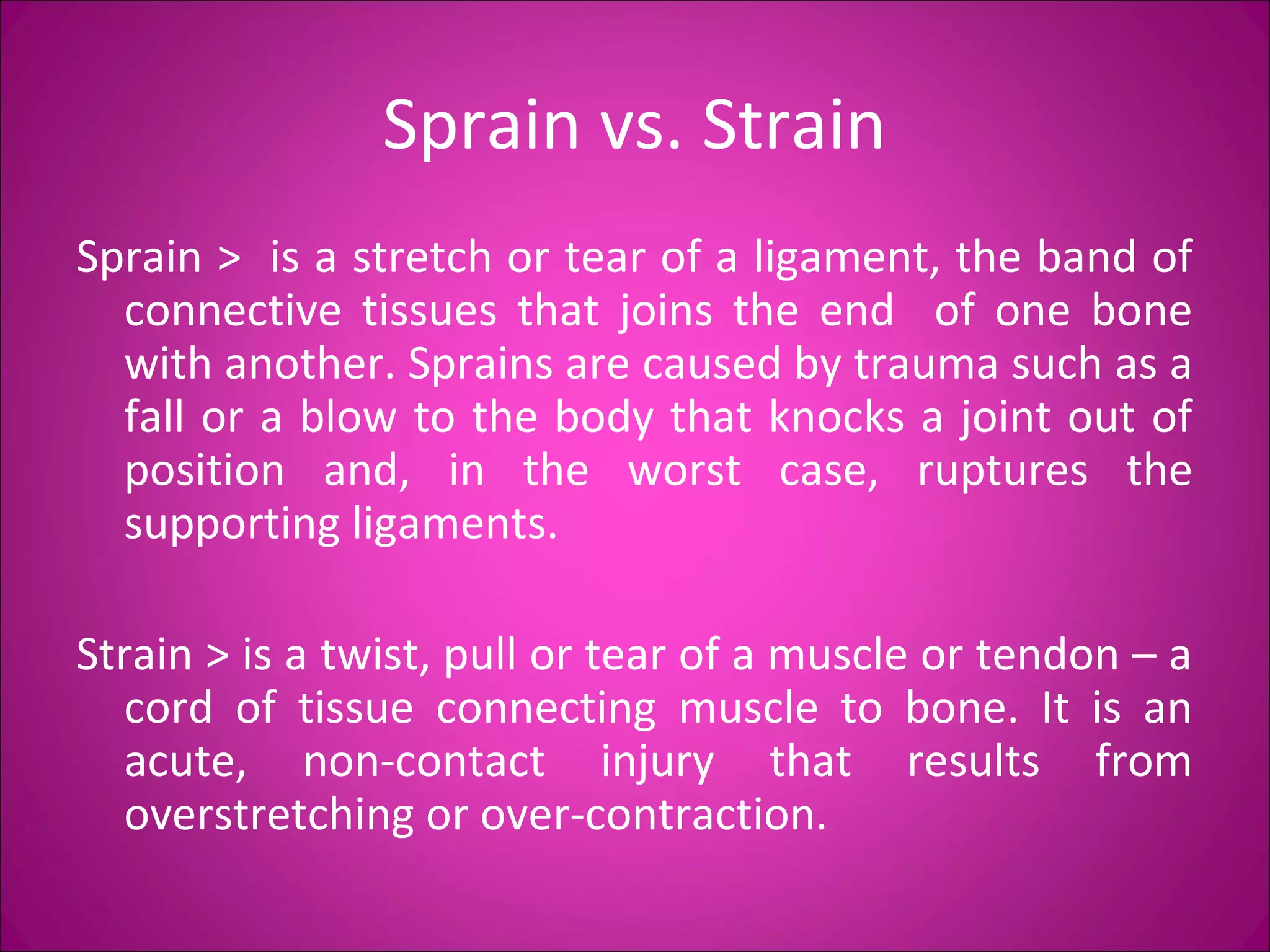 Sprain vs. Strain 
Sprain > is a stretch or tear of a ligament, the band of 
connective tissues that joins the end of one bone 
with another. Sprains are caused by trauma such as a 
fall or a blow to the body that knocks a joint out of 
position and, in the worst case, ruptures the 
supporting ligaments. 
Strain > is a twist, pull or tear of a muscle or tendon – a 
cord of tissue connecting muscle to bone. It is an 
acute, non-contact injury that results from 
overstretching or over-contraction. 
 