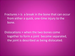 Fractures > is a break in the bone that can occur 
from either a quick, one-time injury to the 
bone. 
Dislocations > when the two bones come 
together to form a joint become separated, 
the joint is described as being dislocated. 
 