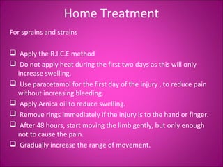 Home Treatment 
For sprains and strains 
 Apply the R.I.C.E method 
 Do not apply heat during the first two days as this will only 
increase swelling. 
 Use paracetamol for the first day of the injury , to reduce pain 
without increasing bleeding. 
 Apply Arnica oil to reduce swelling. 
 Remove rings immediately if the injury is to the hand or finger. 
 After 48 hours, start moving the limb gently, but only enough 
not to cause the pain. 
 Gradually increase the range of movement. 
 