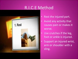 R.I.C.E Method 
• Rest the injured part. 
• Avoid any activity that 
causes pain or makes it 
worse. 
• Use crutches if the leg, 
foot or ankle is injured. 
• Support an injured wrist, 
arm or shoulder with a 
sling. 
 