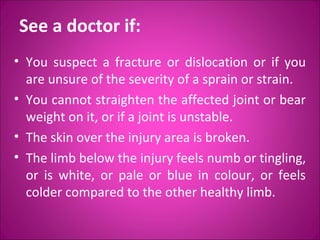 See a doctor if: 
• You suspect a fracture or dislocation or if you 
are unsure of the severity of a sprain or strain. 
• You cannot straighten the affected joint or bear 
weight on it, or if a joint is unstable. 
• The skin over the injury area is broken. 
• The limb below the injury feels numb or tingling, 
or is white, or pale or blue in colour, or feels 
colder compared to the other healthy limb. 
 