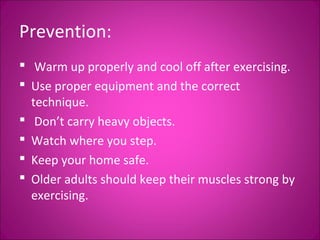 Prevention: 
 Warm up properly and cool off after exercising. 
 Use proper equipment and the correct 
technique. 
 Don’t carry heavy objects. 
 Watch where you step. 
 Keep your home safe. 
 Older adults should keep their muscles strong by 
exercising. 
