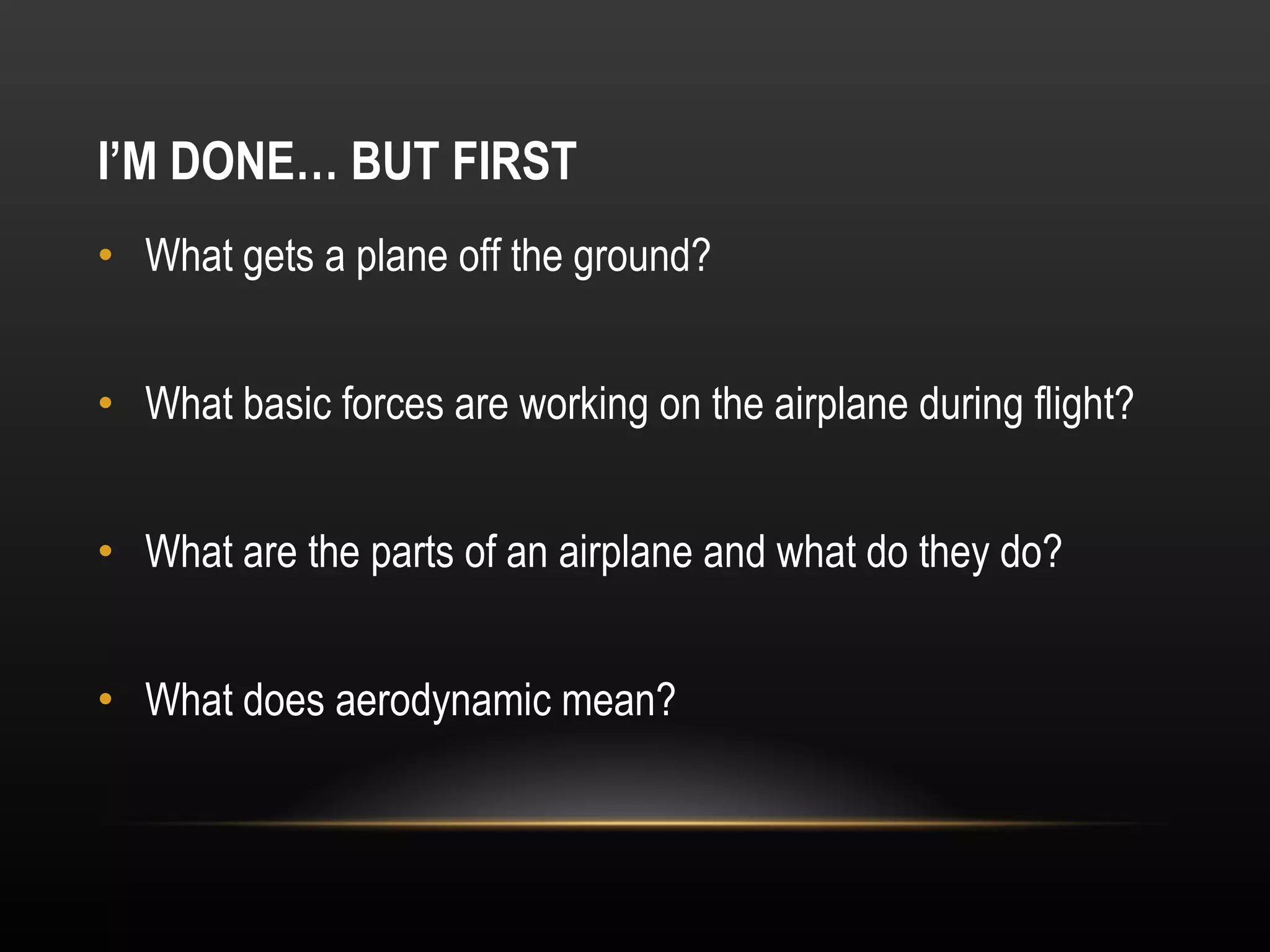 I’M DONE… BUT FIRST What gets a plane off the ground? What basic forces are working on the airplane during flight? What are the parts of an airplane and what do they do? What does aerodynamic mean? 