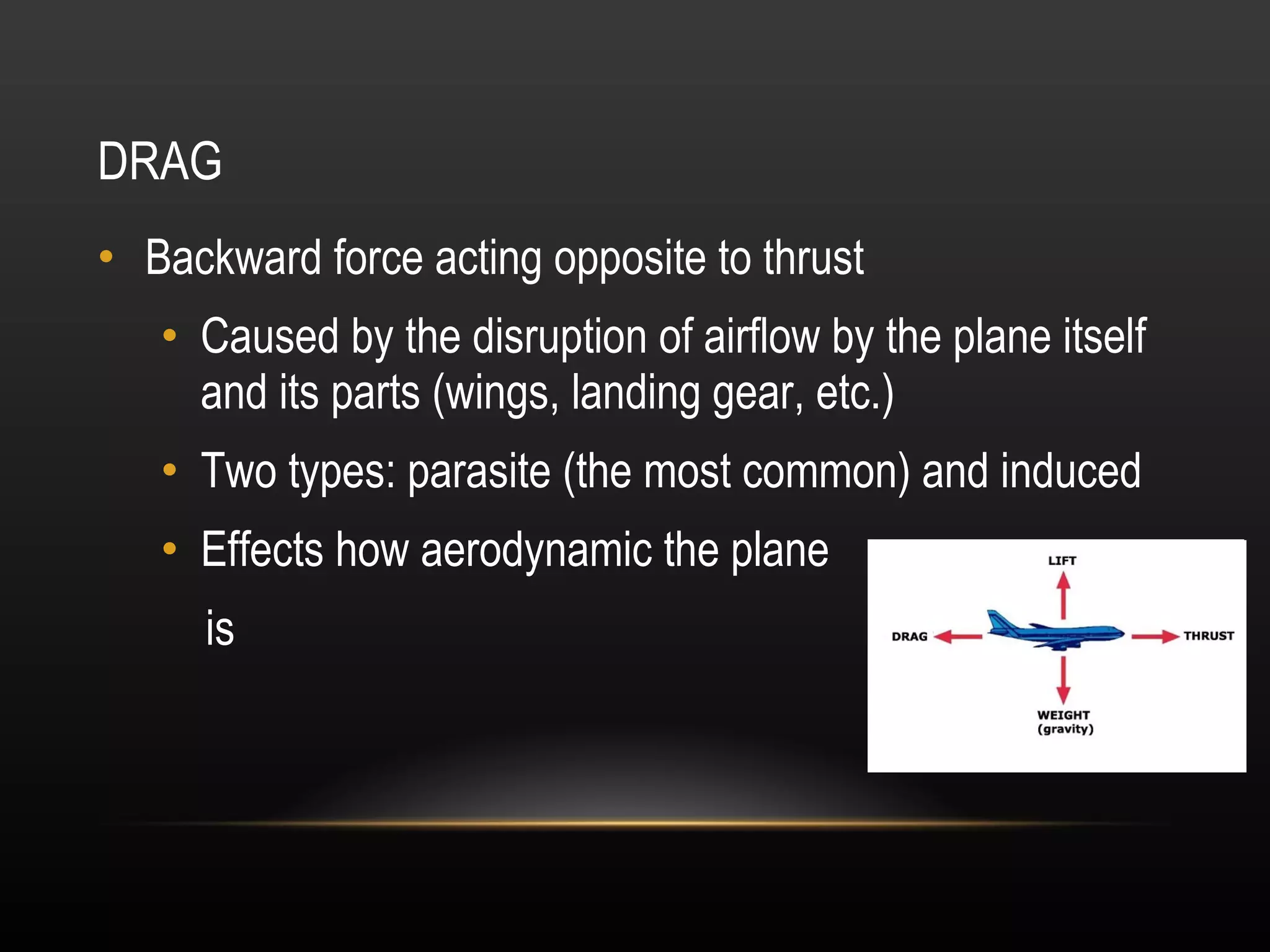 DRAG Backward force acting opposite to thrust Caused by the disruption of airflow by the plane itself and its parts (wings, landing gear, etc.) Two types: parasite (the most common) and induced Effects how aerodynamic the plane is 