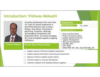 Introduction: Vishwas Mokashi
Total Experience 16 + years
 Supplier selection (Technical Capability Assessment)
 Suppliers Quality Performance monitoring and improvement
 Measure & improve suppliers quality systems
 Technical support in new part development
 Customer complaint & NC handling related to suppliers
A quality professional with more than
16+ years of overall experience in
diversified domains such as Gears,
Pulleys, Gear Boxes, Pneumatics,
Machining, Fasteners, Bearings,
Technological Components and
Proprietary Parts. Currently managing
90+ local and global suppliers suppling
2100 parts.
Vishwas Mokashi
Experience
Work Experience in
• Gears and Gear Boxes
• Product & process quality
• Supplier Quality Assurance
• Supplier Development
• New part development
• ISO 9001:2015
• IATF 16949
• APQP, PPAP, SPC, MSA, AIAG VDA FMEA, 8D
Present Role & Responsibility
 