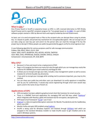 Basics of GnuPG (GPG) command in Linux

What is GPG ?
Gnu Privacy Guard or GnuPG or popularly known as GPG is a GPL Licensed alternative to PGP (Pretty
Good Privacy) and its openPGP complaint program for *nix people based on rfc 4880. It is part of GNU
software project started in 1991 by Werner Koch and majorly funded by German Government.
Its basic use is to send encrypted mails or files to the recipient who can decrypt these using its private
key. It is based on public and private key mechanism for encryption/decryption. We can encrypt any of
our data using our own key pair and send it to the person who can read the message if he has the
proper key to decrypt it! Many people use public key generated by gpg to verify his email signature too!
It uses following algorithm for various purposes used for safe message communication:
Pubkey: RSA, RSA-E, RSA-S, ELG-E, DSA
Cipher: 3DES, CAST5, BLOWFISH, AES, AES192, AES256, TWOFISH
Hash: MD5, SHA1, RIPEMD160, SHA256, SHA384, SHA512, SHA224
Compression: Uncompressed, ZIP, ZLIB, BZIP2

Why GPG?






Because it is free and meant to be a replacement of PGP.
Gpg is a CLI program but there are many GUI also through which you can manage keys easily like
seahorse for GNOME (yum install seahorse) and KGpg for KDE.
It allows you to encrypt and sign your data, includes a key management system as well as access
modules for all kind of public key directories.
If you wish to encrypt your message while sending mail to someone important, you may try this
method.
You can share your public key and other users can download it to verify signature in mails/files
sent by you for authenticity. It would stop social engineering through email even would stop
spams send in the name of your friend’s id.

Applications of GPG







GPG encryption has been added to graphical email client like Evolution for email security.
There is a GNOME front-end application for managing PGP and SSH keys called “Seahorse”
which integrates with Nautilus, gedit and Evolution too for encryption, decryption etc.
PHP based email framework “horde” uses it too!
Enigmail is a data encryption/decryption extension for Mozilla Thunderbird and the SeaMonkey
which uses GPG
Mozilla Firefox also gets GPG enabled using Enigform.
GnuPG is being used for Windows Explorer and Outlook through GPG4win tool which are
wrapped in the standard Windows installer to make GnuPG easier to get installed and to be
used in Windows systems.

http://www.aliencoders.com/

Page 1

 