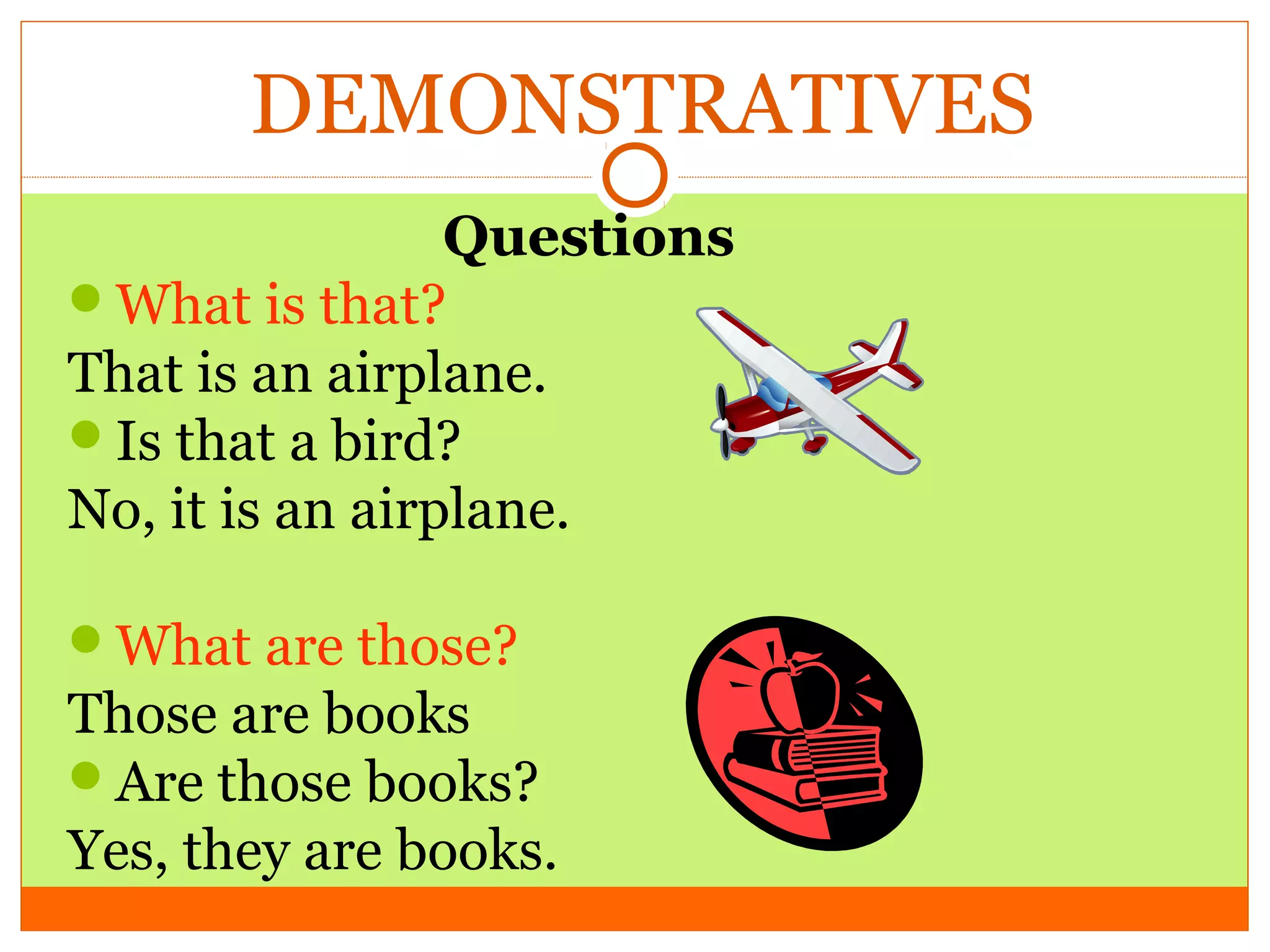 DEMONSTRATIVES
Questions
What is that?
That is an airplane.
Is that a bird?
No, it is an airplane.
What are those?

Those are books
Are those books?
Yes, they are books.

 