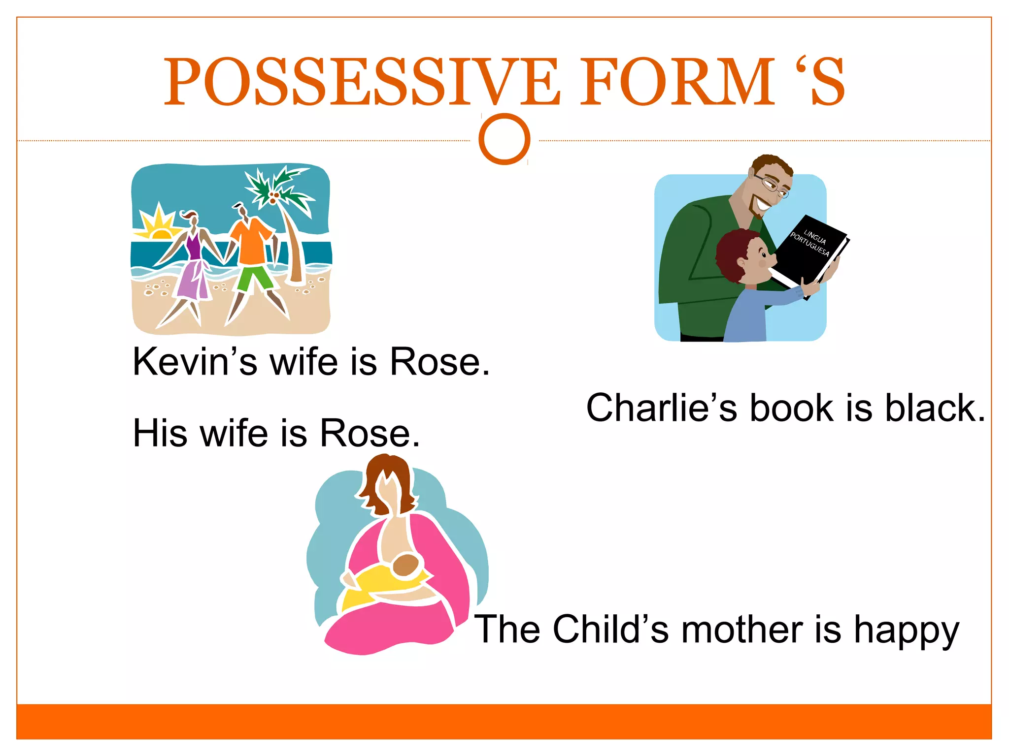 POSSESSIVE FORM ‘S

Kevin’s wife is Rose.
His wife is Rose.

Charlie’s book is black.

The Child’s mother is happy

 