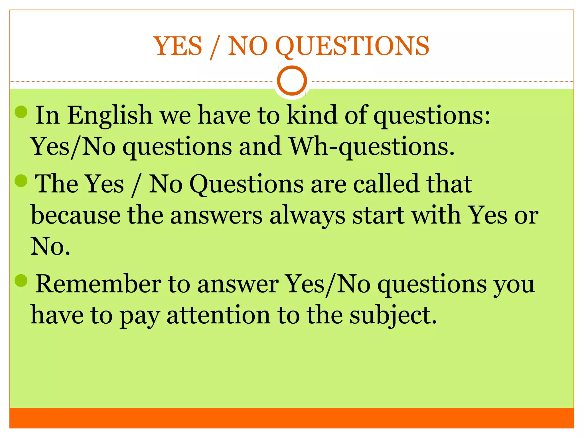 YES / NO QUESTIONS
In English we have to kind of questions:

Yes/No questions and Wh-questions.
The Yes / No Questions are called that
because the answers always start with Yes or
No.
Remember to answer Yes/No questions you
have to pay attention to the subject.

 