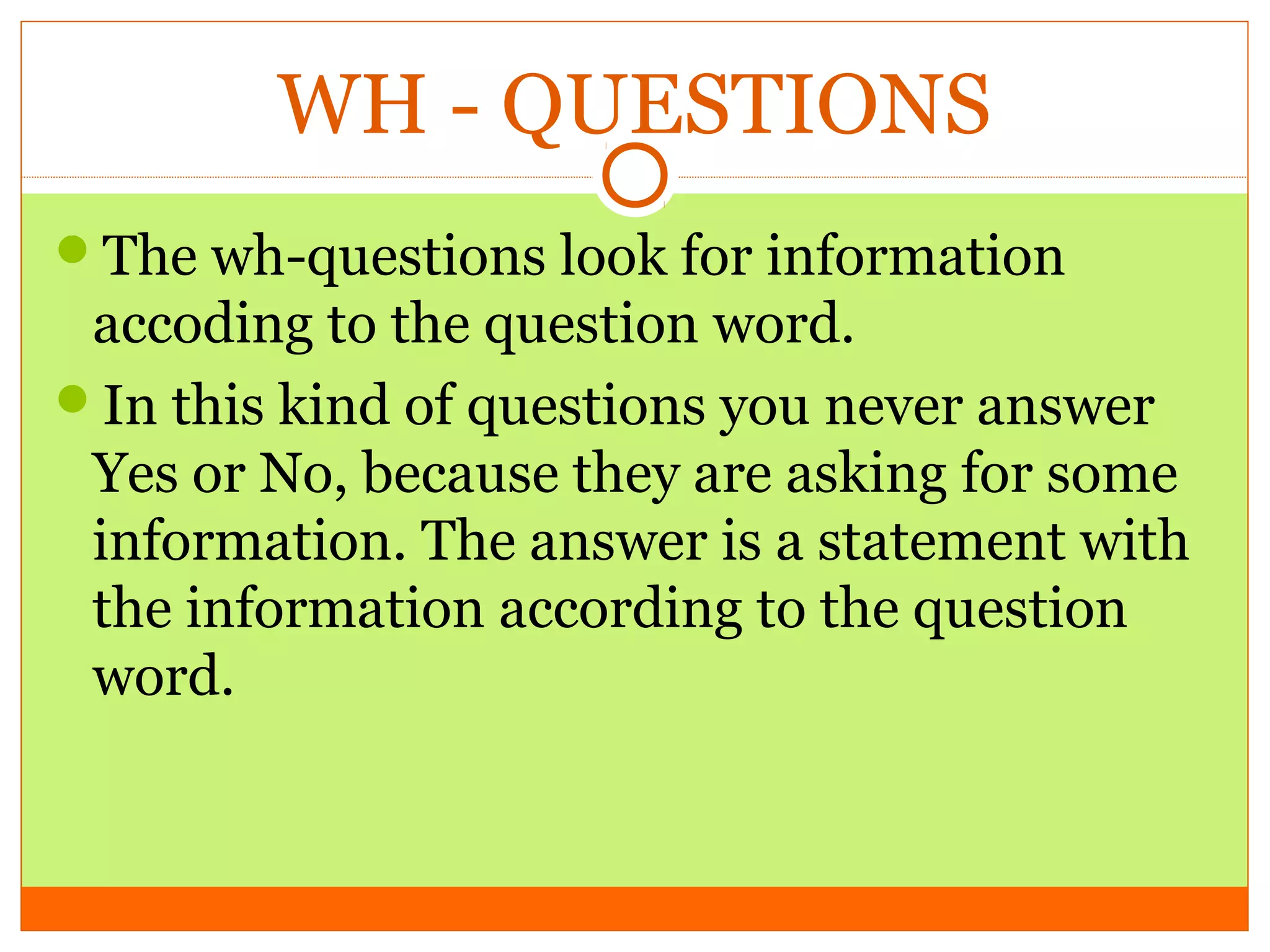 WH - QUESTIONS
The wh-questions look for information

accoding to the question word.
In this kind of questions you never answer
Yes or No, because they are asking for some
information. The answer is a statement with
the information according to the question
word.

 