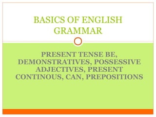 BASICS OF ENGLISH
GRAMMAR
PRESENT TENSE BE,
DEMONSTRATIVES, POSSESSIVE
ADJECTIVES, PRESENT
CONTINOUS, CAN, PREPOSITIONS

 