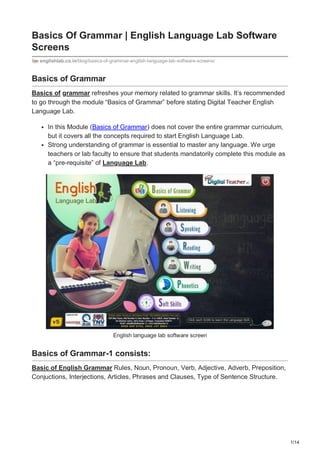1/14
Basics Of Grammar | English Language Lab Software
Screens
englishlab.co.in/blog/basics-of-grammar-english-language-lab-software-screens/
Basics of Grammar
Basics of grammar refreshes your memory related to grammar skills. It’s recommended
to go through the module “Basics of Grammar” before stating Digital Teacher English
Language Lab.
In this Module (Basics of Grammar) does not cover the entire grammar curriculum,
but it covers all the concepts required to start English Language Lab.
Strong understanding of grammar is essential to master any language. We urge
teachers or lab faculty to ensure that students mandatorily complete this module as
a “pre-requisite” of Language Lab.
English language lab software screen
Basics of Grammar-1 consists:
Basic of English Grammar Rules, Noun, Pronoun, Verb, Adjective, Adverb, Preposition,
Conjuctions, Interjections, Articles, Phrases and Clauses, Type of Sentence Structure.
 
