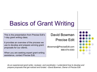 Basics of Grant Writing David Bowman Precise Edit [email_address] 888-474-4393 This is the presentation from Precise Edit’s 1-day grant writing class.  It provides an overview of the process we use to develop and prepare winning grant proposals for our clients. When you are seeking expert grant writing assistance, contact Precise Edit. As an experienced grant writer, reviewer, and coordinator, I understand how to develop and prepare proposals that get noticed and funded. –David Bowman, Owner of Precise Edit 