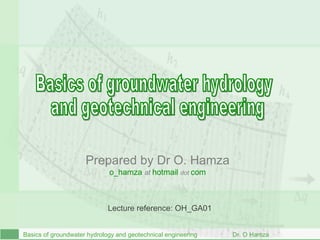 B asics of groundwater hydrology and geotechnical engineering  Dr. O Hamza Basics of groundwater hydrology  and geotechnical engineering Prepared by Dr O. Hamza o_hamza   at  hotmail   dot  com Lecture reference: OH_GA01 
