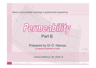 Basics of groundwater hydrology in geotechnical engineering




                               Part B

                   Prepared by Dr O. Hamza
                         o_hamza at hotmail dot com



                        Lecture reference: OH GA03 B
                                           OH_GA03_B


Permeability – Part B                                         Dr O.Hamza
 