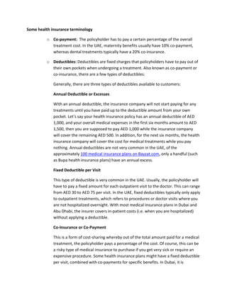 Some?health?insurance?terminology?
o Co\payment:??The?policyholder?has?to?pay?a?certain?percentage?of?the?overall?
treatment?cost.?In?the?UAE,?maternity?benefits?usually?have?10%?co\payment,?
whereas?dental?treatments?typically?have?a?20%?co\insurance.?
o Deductibles:?Deductibles?are?fixed?charges?that?policyholders?have?to?pay?out?of?
their?own?pockets?when?undergoing?a?treatment.?Also?known?as?co\payment?or?
co\insurance,?there?are?a?few?types?of?deductibles:?
Generally,?there?are?three?types?of?deductibles?available?to?customers:?
Annual?Deductible?or?Excesses?
With?an?annual?deductible,?the?insurance?company?will?not?start?paying?for?any?
treatments?until?you?have?paid?up?to?the?deductible?amount?from?your?own?
pocket.?Lets?say?your?health?insurance?policy?has?an?annual?deductible?of?AED?
1,000,?and?your?overall?medical?expenses?in?the?first?six?months?amount?to?AED?
1,500,?then?you?are?supposed?to?pay?AED?1,000?while?the?insurance?company?
will?cover?the?remaining?AED?500.?In?addition,?for?the?next?six?months,?the?health?
insurance?company?will?cover?the?cost?for?medical?treatments?while?you?pay?
nothing.?Annual?deductibles?are?not?very?common?in?the?UAE,?of?the?
approximately?100?medical?insurance?plans?on?Bayzat.com,?only?a?handful?(such?
as?Bupa?health?insurance?plans)?have?an?annual?excess.?
Fixed?Deductible?per?Visit?
This?type?of?deductible?is?very?common?in?the?UAE.?Usually,?the?policyholder?will?
have?to?pay?a?fixed?amount?for?each?outpatient?visit?to?the?doctor.?This?can?range?
from?AED?30?to?AED?75?per?visit.?In?the?UAE,?fixed?deductibles?typically?only?apply?
to?outpatient?treatments,?which?refers?to?procedures?or?doctor?visits?where?you?
are?not?hospitalized?overnight.?With?most?medical?insurance?plans?in?Dubai?and?
Abu?Dhabi,?the?insurer?covers?in\patient?costs?(i.e.?when?you?are?hospitalized)?
without?applying?a?deductible.?
Co\Insurance?or?Co\Payment?
This?is?a?form?of?cost\sharing?whereby?out?of?the?total?amount?paid?for?a?medical?
treatment,?the?policyholder?pays?a?percentage?of?the?cost.?Of?course,?this?can?be?
a?risky?type?of?medical?insurance?to?purchase?if?you?get?very?sick?or?require?an?
expensive?procedure.?Some?health?insurance?plans?might?have?a?fixed?deductible?
per?visit,?combined?with?co\payments?for?specific?benefits.?In?Dubai,?it?is?
 