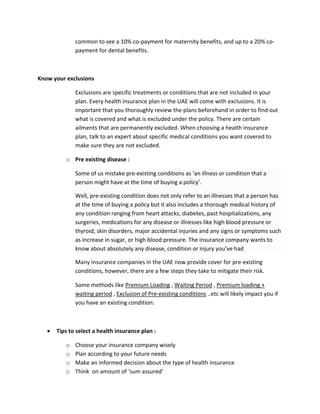 common?to?see?a?10%?co\payment?for?maternity?benefits,?and?up?to?a?20%?co\
payment?for?dental?benefits.?
?
Know?your?exclusions?
Exclusions?are?specific?treatments?or?conditions?that?are?not?included?in?your?
plan.?Every?health?insurance?plan?in?the?UAE?will?come?with?exclusions.?It?is?
important?that?you?thoroughly?review?the?plans?beforehand?in?order?to?find?out?
what?is?covered?and?what?is?excluded?under?the?policy.?There?are?certain?
ailments?that?are?permanently?excluded.?When?choosing?a?health?insurance?
plan,?talk?to?an?expert?about?specific?medical?conditions?you?want?covered?to?
make?sure?they?are?not?excluded.?
o Pre?existing?disease?:?
Some?of?us?mistake?pre\existing?conditions?as?an?illness?or?condition?that?a?
person?might?have?at?the?time?of?buying?a?policy.?
Well,?pre\existing?condition?does?not?only?refer?to?an?illnesses?that?a?person?has?
at?the?time?of?buying?a?policy?but?it?also?includes?a?thorough?medical?history?of?
any?condition?ranging?from?heart?attacks,?diabetes,?past?hospitalizations,?any?
surgeries,?medications?for?any?disease?or?illnesses?like?high?blood?pressure?or?
thyroid,?skin?disorders,?major?accidental?injuries?and?any?signs?or?symptoms?such?
as?increase?in?sugar,?or?high?blood?pressure.?The?insurance?company?wants?to?
know?about?absolutely?any?disease,?condition?or?injury?youve?had?
Many?insurance?companies?in?the?UAE?now?provide?cover?for?pre\existing?
conditions,?however,?there?are?a?few?steps?they?take?to?mitigate?their?risk.??
Some?methods?like?Premium?Loading?,?Waiting?Period?,?Premium?loading?+?
waiting?period?,?Exclusion?of?Pre\existing?conditions?..etc?will?likely?impact?you?if?
you?have?an?existing?condition:?
?
? Tips?to?select?a?health?insurance?plan?:?
o Choose?your?insurance?company?wisely?
o Plan?according?to?your?future?needs?
o Make?an?informed?decision?about?the?type?of?health?insurance?
o Think??on?amount?of?sum?assured?
 