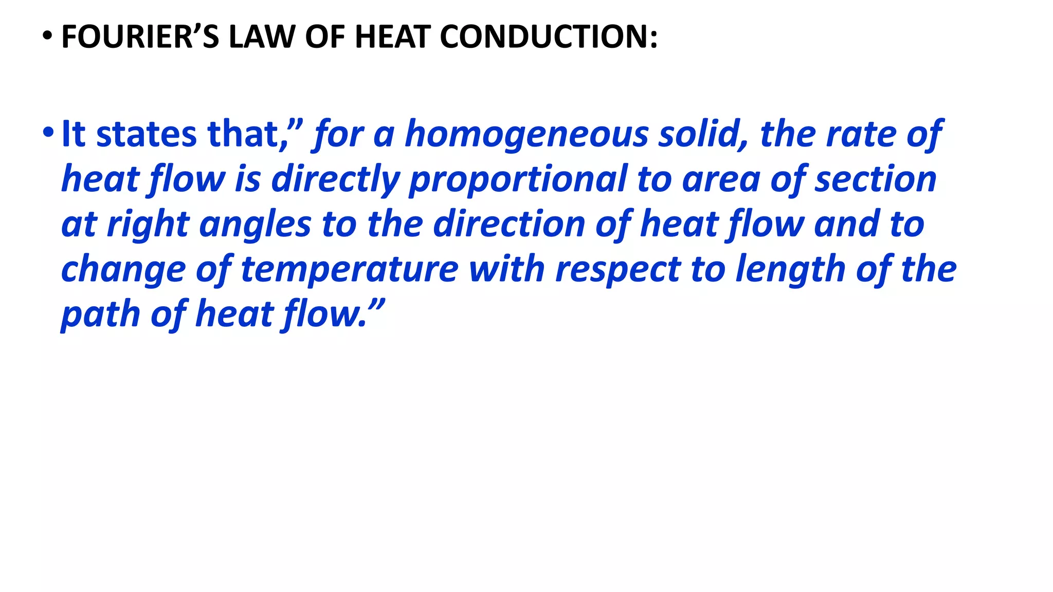 • FOURIER’S LAW OF HEAT CONDUCTION:
•It states that,” for a homogeneous solid, the rate of
heat flow is directly proportional to area of section
at right angles to the direction of heat flow and to
change of temperature with respect to length of the
path of heat flow.”
 