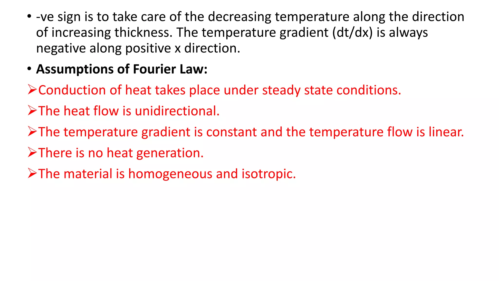 • -ve sign is to take care of the decreasing temperature along the direction
of increasing thickness. The temperature gradient (dt/dx) is always
negative along positive x direction.
• Assumptions of Fourier Law:
Conduction of heat takes place under steady state conditions.
The heat flow is unidirectional.
The temperature gradient is constant and the temperature flow is linear.
There is no heat generation.
The material is homogeneous and isotropic.
 