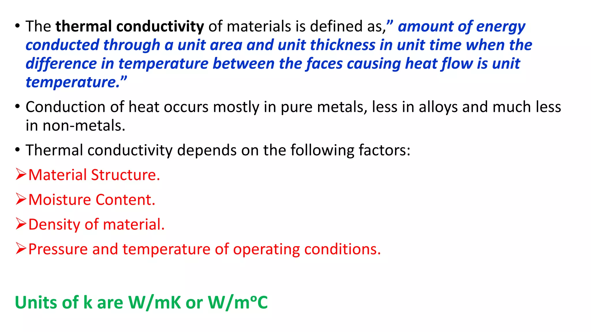 • The thermal conductivity of materials is defined as,” amount of energy
conducted through a unit area and unit thickness in unit time when the
difference in temperature between the faces causing heat flow is unit
temperature.”
• Conduction of heat occurs mostly in pure metals, less in alloys and much less
in non-metals.
• Thermal conductivity depends on the following factors:
Material Structure.
Moisture Content.
Density of material.
Pressure and temperature of operating conditions.
Units of k are W/mK or W/mᵒC
 