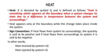 HEAT
• Heat: It is denoted by symbol Q and is defined as follows “heat is
something which appears at the boundary when a system changes its
state due to a difference in temperature between the system and
surroundings.”
• Heat appears only at the boundary while the change takes place inside
the system.
• Sign Convention: If heat flows from system to surroundings, the quantity
is said to be positive and if heat flows from surroundings to system it is
said to be negative.
In other words,
Heat received by system=+Q
Heat rejected by system=-Q
 