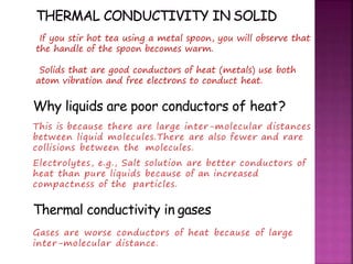 Why liquids are poor conductors of heat?
This is because there are large inter-molecular distances
between liquid molecules.There are also fewer and rare
collisions between the molecules.
Electrolytes, e.g., Salt solution are better conductors of
heat than pure liquids because of an increased
compactness of the particles.
Thermal conductivity in gases
Gases are worse conductors of heat because of large
inter-molecular distance.
If you stir hot tea using a metal spoon, you will observe that
the handle of the spoon becomes warm.
Solids that are good conductors of heat (metals) use both
atom vibration and free electrons to conduct heat.
 