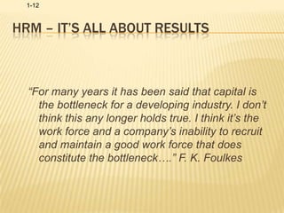 HRM – It’s All About Results“For many years it has been said that capital is the bottleneck for a developing industry. I don’t think this any longer holds true. I think it’s the work force and a company’s inability to recruit and maintain a good work force that does constitute the bottleneck….” F. K. Foulkes