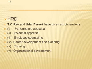 HRDT.V. Rao and Udai Pareek have given six dimensions(i)      Performance appraisal(ii)    Potential appraisal(iii)   Employee counseling(iv)  Career development and planning(v)    Training(vi)  Organizational development