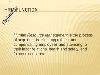 HRM Function Definition Human Resource Management is the process of acquiring, training, appraising, and compensating employees and attending to their labor relations, health and safety, and fairness concerns.  