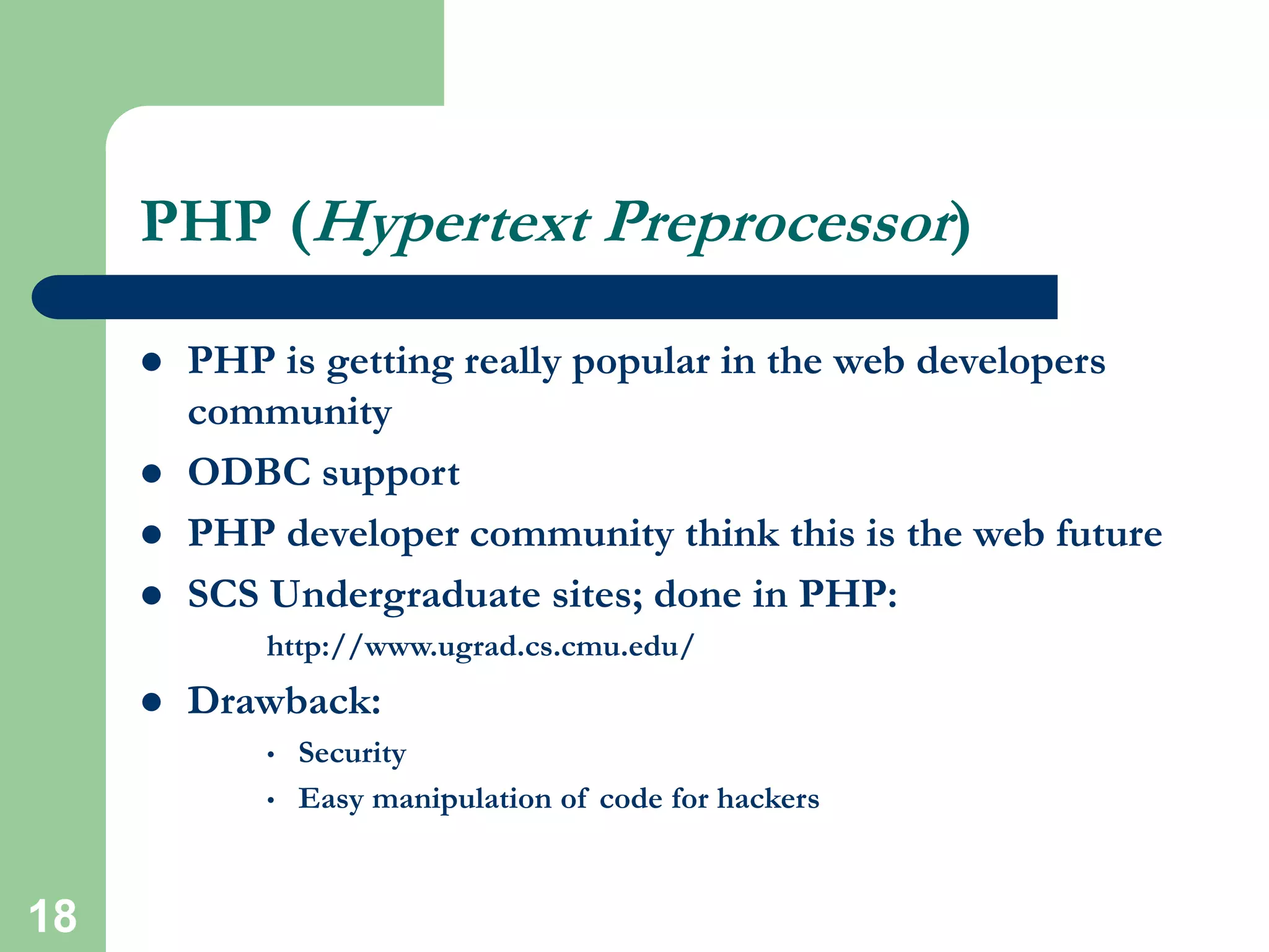18
PHP (Hypertext Preprocessor)
 PHP is getting really popular in the web developers
community
 ODBC support
 PHP developer community think this is the web future
 SCS Undergraduate sites; done in PHP:
http://www.ugrad.cs.cmu.edu/
 Drawback:
• Security
• Easy manipulation of code for hackers
 