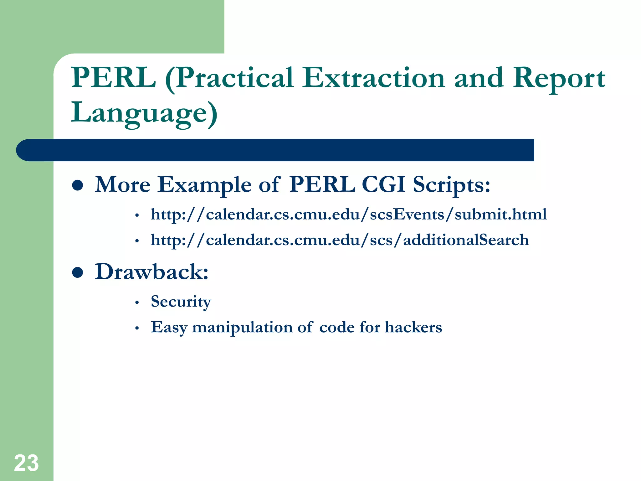 23
PERL (Practical Extraction and Report
Language)
 More Example of PERL CGI Scripts:
• http://calendar.cs.cmu.edu/scsEvents/submit.html
• http://calendar.cs.cmu.edu/scs/additionalSearch
 Drawback:
• Security
• Easy manipulation of code for hackers
 