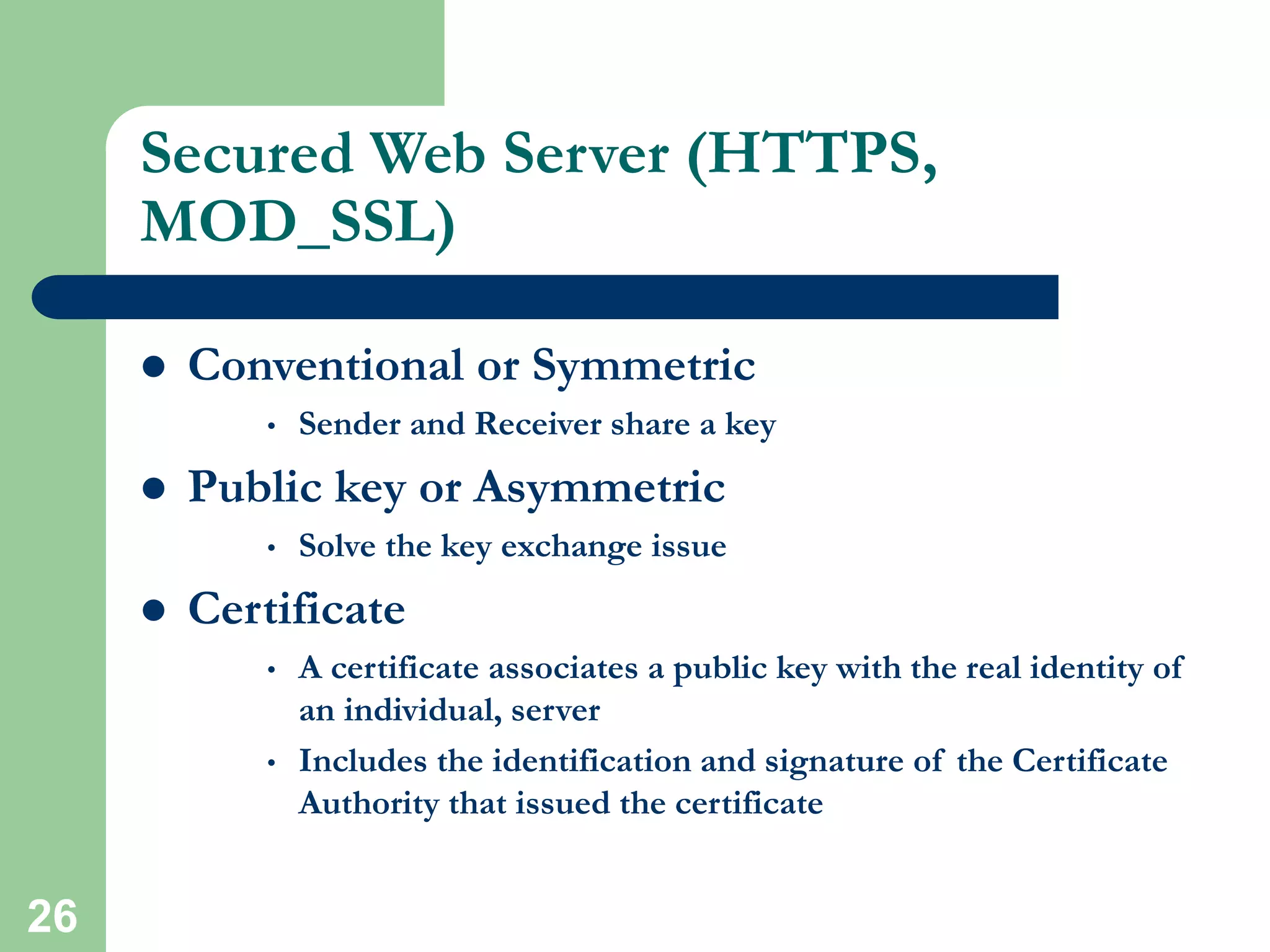 26
Secured Web Server (HTTPS,
MOD_SSL)
 Conventional or Symmetric
• Sender and Receiver share a key
 Public key or Asymmetric
• Solve the key exchange issue
 Certificate
• A certificate associates a public key with the real identity of
an individual, server
• Includes the identification and signature of the Certificate
Authority that issued the certificate
 