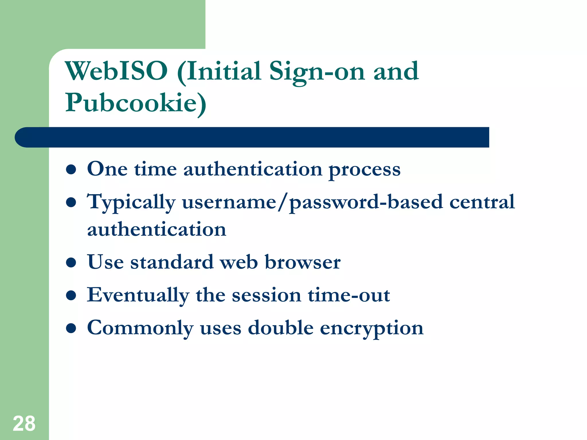 28
WebISO (Initial Sign-on and
Pubcookie)
 One time authentication process
 Typically username/password-based central
authentication
 Use standard web browser
 Eventually the session time-out
 Commonly uses double encryption
 
